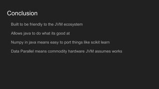 Conclusion
Built to be friendly to the JVM ecosystem
Allows java to do what its good at
Numpy in java means easy to port things like scikit learn
Data Parallel means commodity hardware JVM assumes works
 