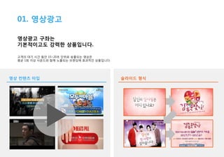01. 영상광고
영상광고 구좌는
기본적이고도 강력한 상품입니다.
고객의 대기 시간 동안 15~20초 단위로 송출되는 영상은
평균 1회 이상 사운드와 함께 노출되는 브랜딩에 효과적인 상품입니다.

영상 컨텐츠 타입

슬라이드 형식

 