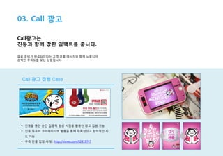 03. Call 광고
Call광고는
진동과 함께 강한 임팩트를 줍니다.
음료 준비가 완료되었다는 고객 호출 메시지와 함께 노출되어
강력한 주목도를 갖는 상품입니다.

Call 광고 집행 Case

 진동을 통한 순간 집중력 향상 시점을 활용한 광고 집행 가능
 진동 특유의 크리에이티브 활용을 통해 주목성있고 창의적인 시
도 가능
 우측 판콜 집행 사례 : http://vimeo.com/62419747

 