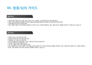 04. 업종/심의 가이드
업종 가이드





전문의약품, 담배, 도박, 복권, 경마, 경정, 카지노, 대부업, 선거/정당에 관한 내용 게재 불가
일부 브랜드 병원 업종 게재 불가/ 패키지 상품의 80%비율로 병원 광고 집행 가능 (PR위주의 컨텐츠 제작)
식품, 음료군의 경우 사전 문의 필요
광고 내용이 해당 커피 전문점 및 큐블릭 미디어의 서비스 영역과 충돌하는 경우, 해당 광고의 게재를 거부하거나 제한 할 수 있습니다.

심의 가이드
 법령 및 주요 권고사항 위반 여부
 광고에 적시한 문구의 허위/과장 여부
 미풍양속 및 사회 윤리 저해 여부
 청소년의 품성과 정서를 해칠 수 있는 폭력성 및 저속한 표현 여부
 과도한 폭력성/공포감/혐오감 여부
 지나친 노출로 인한 선정성/음란성 여부
 광고 매체로서의 가치와 브랜드 이미지를 유지하고 향상시키기 위해, 제작된 광고물을 검토하여 자체 기준에 맞지 않을 경우 수정을 요청할 수
있으며, 내부 결정에 따라 특정 광고물의 게재를 거부할 수 있습니다.

 