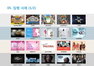 05. 집행 사례 (1/2)

<액션퍼즐 패밀리>

<넷마블>

<에브리타운>

<슈팅히어로즈>

<오투잼>

<쉐보레>

<리디북스>

<DHC korea>

<토니모리>

<입큰화장품>

<판콜>

<펜잘레이디>

<파고다어학원>

<영국문화원>

<닥터드레>

<은밀하게 위대하게>

<롤러코스터>

<더웹툰>

<깡철이>

<용의자>

 