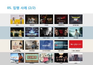 05. 집행 사례 (2/2)

<옥션>

<애비뉴Q>

<카르멘>

<지킬앤하이드>

<뮤지컬 영웅>

<글로벌 개더링코리아>

<UMF코리아>

<비욘드 사운드>

<당통의 죽음>

<하나은행>

<인천장애인
아시아 경기대회>

<창업진흥원>

<오키나와 관광청>

<일본 관광청>

<그랜드 성형외과>

<머렐>

<라파레트>

<on&on>

<카라>

<선미>

 