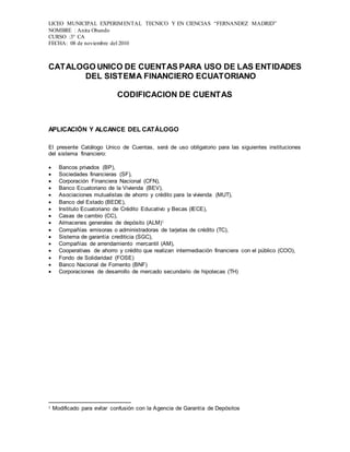 LICEO MUNICIPAL EXPERIMENTAL TECNICO Y EN CIENCIAS “FERNANDEZ MADRID”
NOMBRE : Anita Obando
CURSO :3° CA
FECHA: 08 de noviembre del 2010
CATALOGO UNICO DE CUENTAS PARA USO DE LAS ENTIDADES
DEL SISTEMA FINANCIERO ECUATORIANO
CODIFICACION DE CUENTAS
APLICACIÓN Y ALCANCE DEL CATÁLOGO
El presente Catálogo Unico de Cuentas, será de uso obligatorio para las siguientes instituciones
del sistema financiero:
 Bancos privados (BP),
 Sociedades financieras (SF),
 Corporación Financiera Nacional (CFN),
 Banco Ecuatoriano de la Vivienda (BEV),
 Asociaciones mutualistas de ahorro y crédito para la vivienda (MUT),
 Banco del Estado (BEDE),
 Instituto Ecuatoriano de Crédito Educativo y Becas (IECE),
 Casas de cambio (CC),
 Almacenes generales de depósito (ALM)1
 Compañías emisoras o administradoras de tarjetas de crédito (TC),
 Sistema de garantía crediticia (SGC),
 Compañías de arrendamiento mercantil (AM),
 Cooperativas de ahorro y crédito que realizan intermediación financiera con el público (COO),
 Fondo de Solidaridad (FOSE)
 Banco Nacional de Fomento (BNF)
 Corporaciones de desarrollo de mercado secundario de hipotecas (TH)
1 Modificado para evitar confusión con la Agencia de Garantía de Depósitos
 