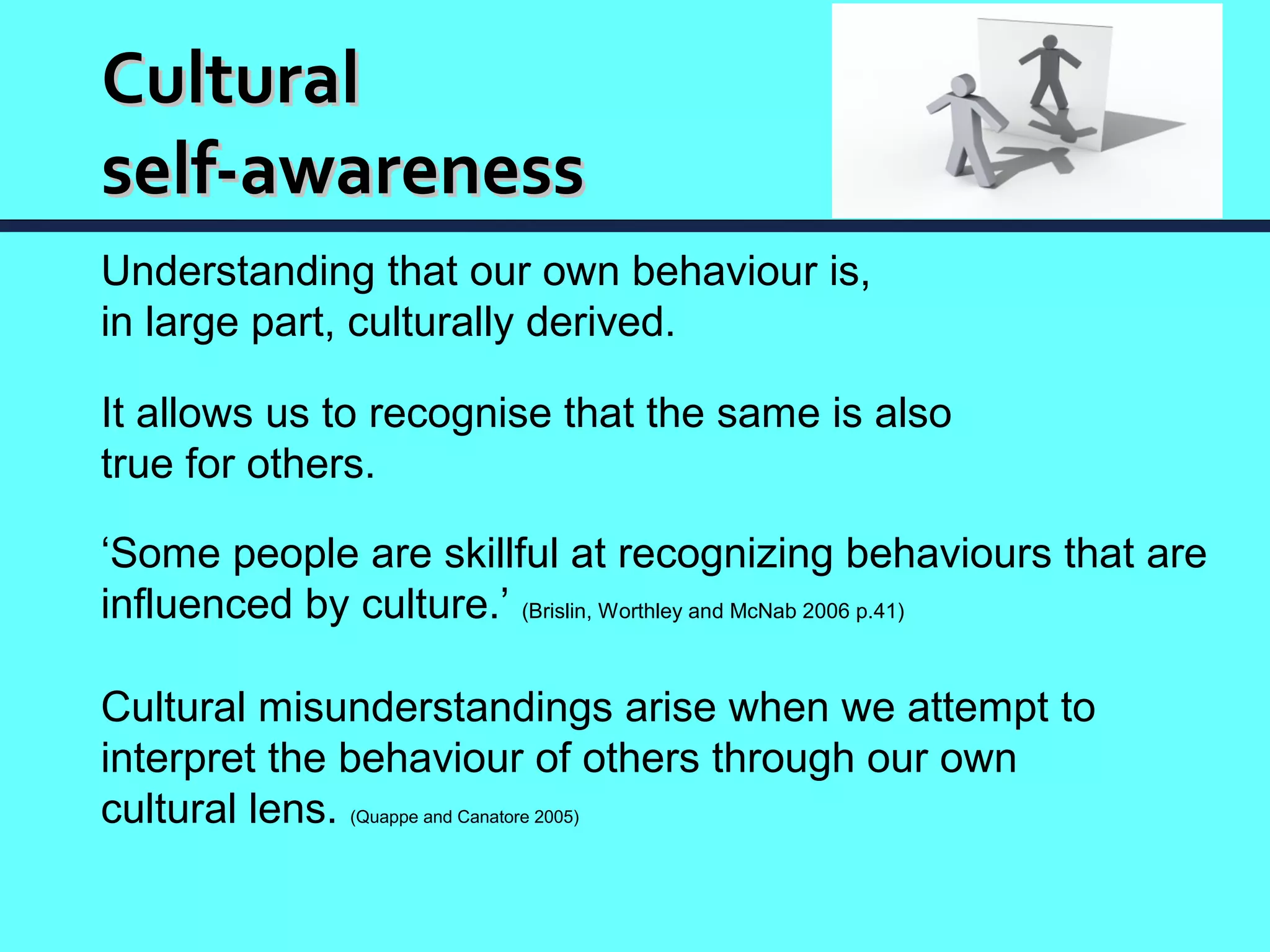 Cultural
self-awareness
Understanding that our own behaviour is,
in large part, culturally derived.

It allows us to recognise that the same is also
true for others.

‘Some people are skillful at recognizing behaviours that are
influenced by culture.’ (Brislin, Worthley and McNab 2006 p.41)

Cultural misunderstandings arise when we attempt to
interpret the behaviour of others through our own
cultural lens. (Quappe and Canatore 2005)
 