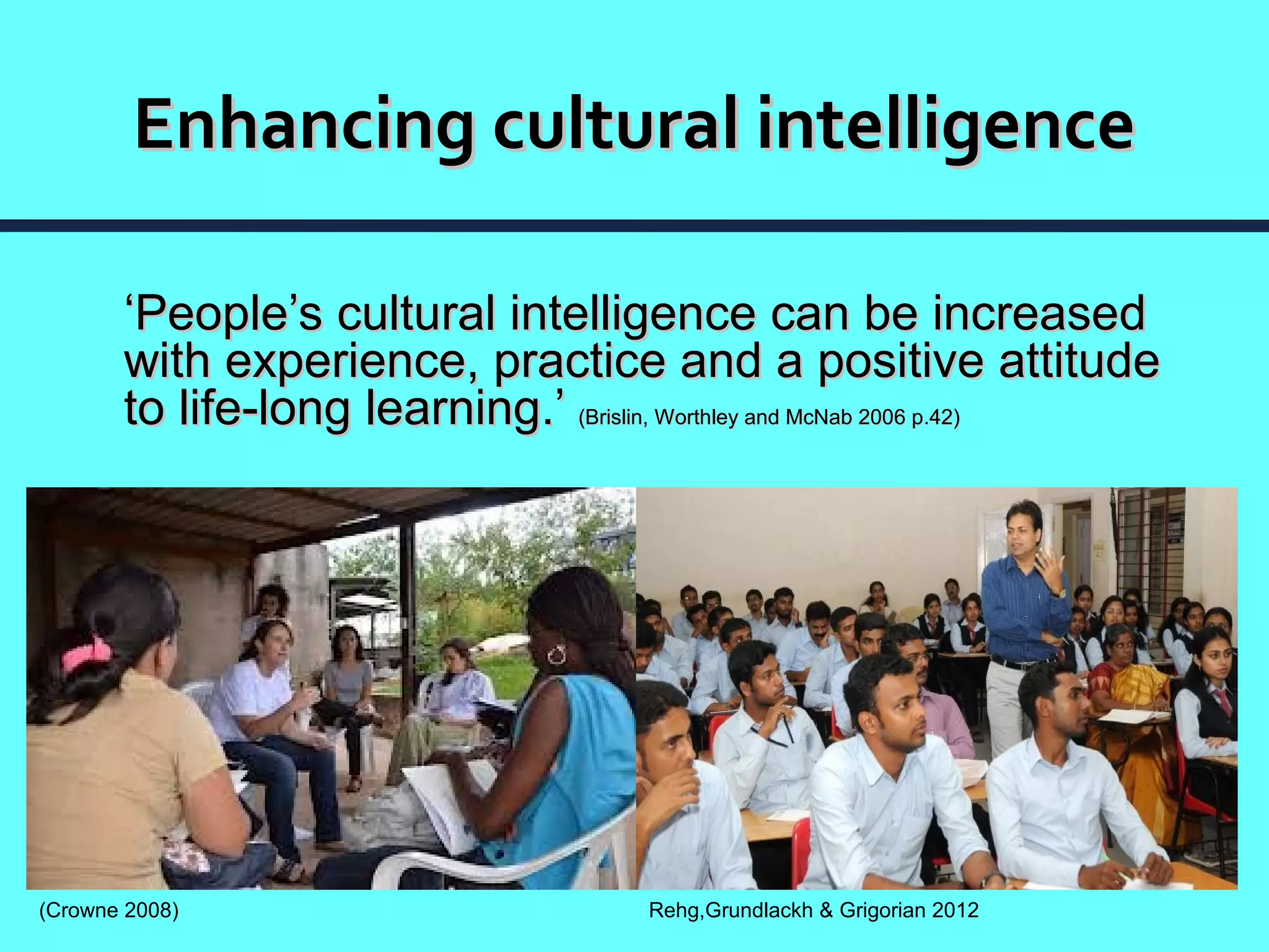 Enhancing cultural intelligence

       ‘People’s cultural intelligence can be increased
       with experience, practice and a positive attitude
       to life-long learning.’ (Brislin, Worthley and McNab 2006 p.42)




(Crowne 2008)                         Rehg,Grundlackh & Grigorian 2012
 