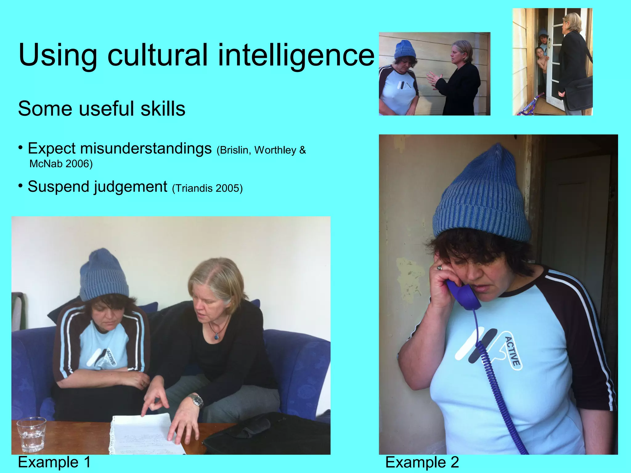 Using cultural intelligence
Some useful skills
• Expect misunderstandings (Brislin, Worthley &
 McNab 2006)

• Suspend judgement (Triandis 2005)




Example 1                                         Example 2
 