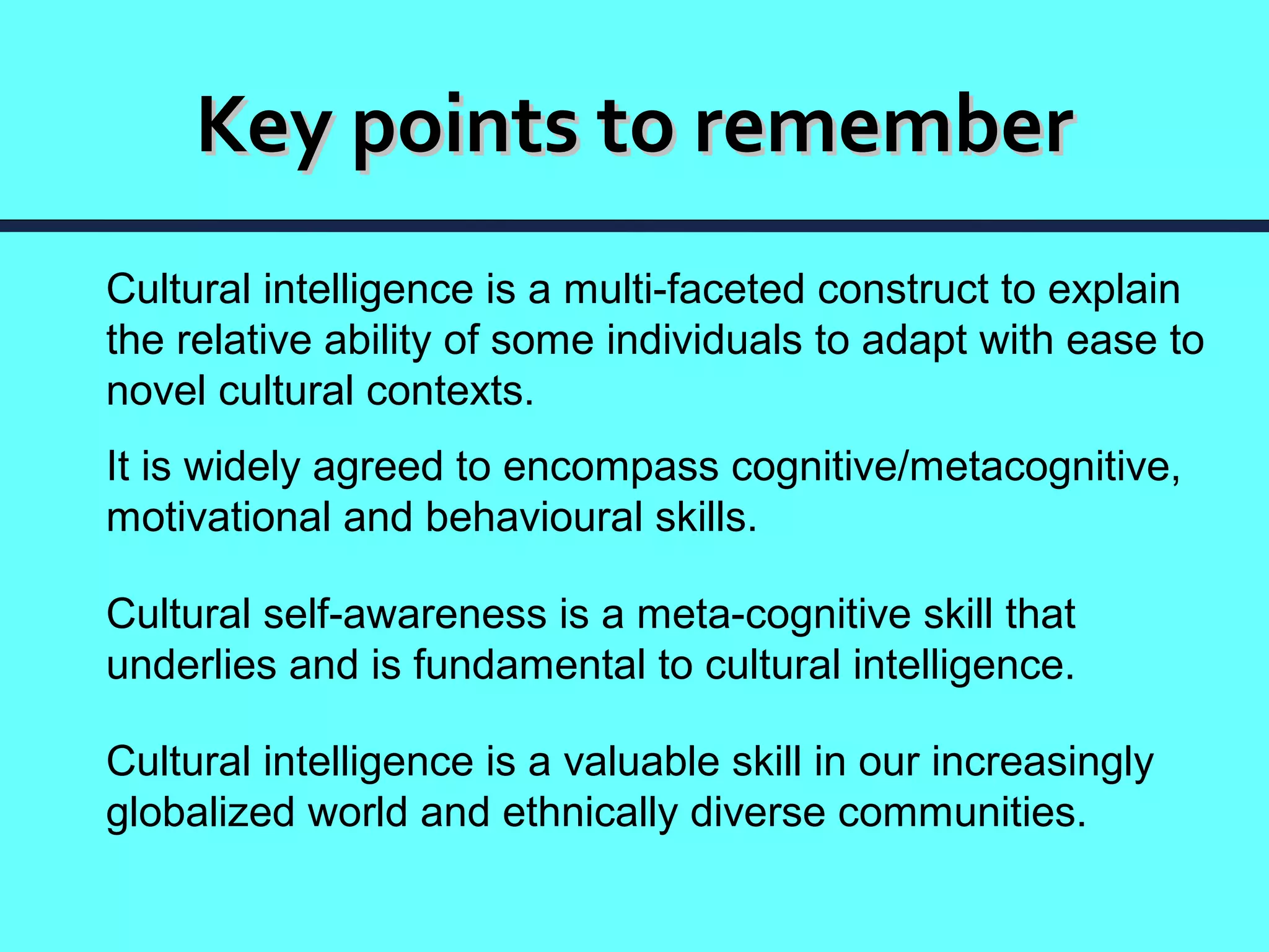 Key points to remember
Cultural intelligence is a multi-faceted construct to explain
the relative ability of some individuals to adapt with ease to
novel cultural contexts.
It is widely agreed to encompass cognitive/metacognitive,
motivational and behavioural skills.

Cultural self-awareness is a meta-cognitive skill that
underlies and is fundamental to cultural intelligence.

Cultural intelligence is a valuable skill in our increasingly
globalized world and ethnically diverse communities.
 