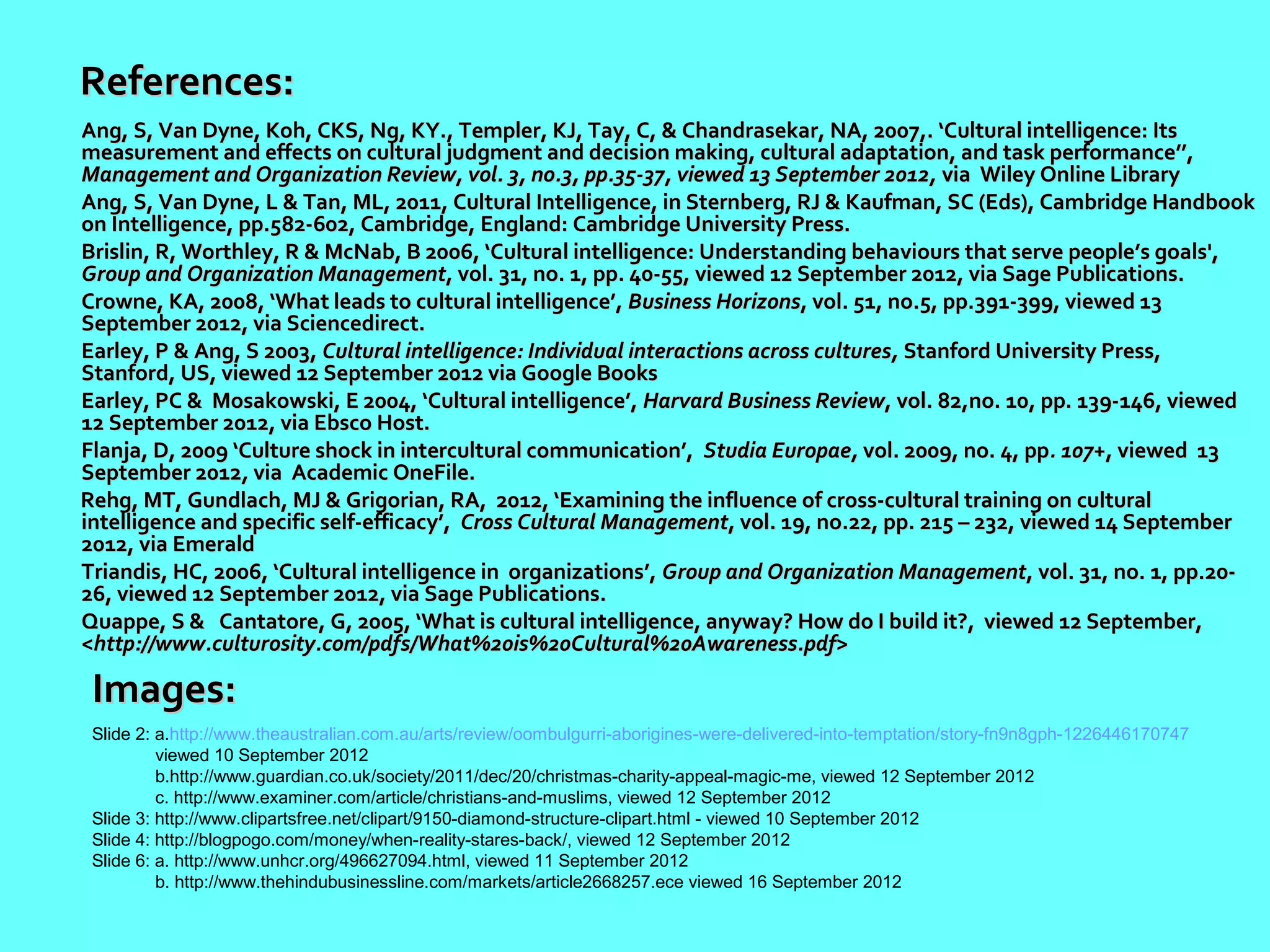 References:
Ang, S, Van Dyne, Koh, CKS, Ng, KY., Templer, KJ, Tay, C, & Chandrasekar, NA, 2007,. ‘Cultural intelligence: Its
measurement and effects on cultural judgment and decision making, cultural adaptation, and task performance’’,
Management and Organization Review, vol. 3, no.3, pp.35-37, viewed 13 September 2012, via Wiley Online Library
Ang, S, Van Dyne, L & Tan, ML, 2011, Cultural Intelligence, in Sternberg, RJ & Kaufman, SC (Eds), Cambridge Handbook
on Intelligence, pp.582-602, Cambridge, England: Cambridge University Press.
Brislin, R, Worthley, R & McNab, B 2006, ‘Cultural intelligence: Understanding behaviours that serve people’s goals',
Group and Organization Management, vol. 31, no. 1, pp. 40-55, viewed 12 September 2012, via Sage Publications.
Crowne, KA, 2008, ‘What leads to cultural intelligence’, Business Horizons, vol. 51, no.5, pp.391-399, viewed 13
September 2012, via Sciencedirect.
Earley, P & Ang, S 2003, Cultural intelligence: Individual interactions across cultures, Stanford University Press,
Stanford, US, viewed 12 September 2012 via Google Books
Earley, PC & Mosakowski, E 2004, ‘Cultural intelligence’, Harvard Business Review, vol. 82,no. 10, pp. 139-146, viewed
12 September 2012, via Ebsco Host.
Flanja, D, 2009 ‘Culture shock in intercultural communication’, Studia Europae, vol. 2009, no. 4, pp. 107+, viewed 13
September 2012, via Academic OneFile.
Rehg, MT, Gundlach, MJ & Grigorian, RA, 2012, ‘Examining the influence of cross-cultural training on cultural
intelligence and specific self-efficacy’, Cross Cultural Management, vol. 19, no.22, pp. 215 – 232, viewed 14 September
2012, via Emerald
Triandis, HC, 2006, ‘Cultural intelligence in organizations’, Group and Organization Management, vol. 31, no. 1, pp.20-
26, viewed 12 September 2012, via Sage Publications.
Quappe, S & Cantatore, G, 2005, ‘What is cultural intelligence, anyway? How do I build it?, viewed 12 September,
<http://www.culturosity.com/pdfs/What%20is%20Cultural%20Awareness.pdf>

 Images:
 Slide 2: a.http://www.theaustralian.com.au/arts/review/oombulgurri-aborigines-were-delivered-into-temptation/story-fn9n8gph-1226446170747
          viewed 10 September 2012
          b.http://www.guardian.co.uk/society/2011/dec/20/christmas-charity-appeal-magic-me, viewed 12 September 2012
          c. http://www.examiner.com/article/christians-and-muslims, viewed 12 September 2012
 Slide 3: http://www.clipartsfree.net/clipart/9150-diamond-structure-clipart.html - viewed 10 September 2012
 Slide 4: http://blogpogo.com/money/when-reality-stares-back/, viewed 12 September 2012
 Slide 6: a. http://www.unhcr.org/496627094.html, viewed 11 September 2012
          b. http://www.thehindubusinessline.com/markets/article2668257.ece viewed 16 September 2012
 