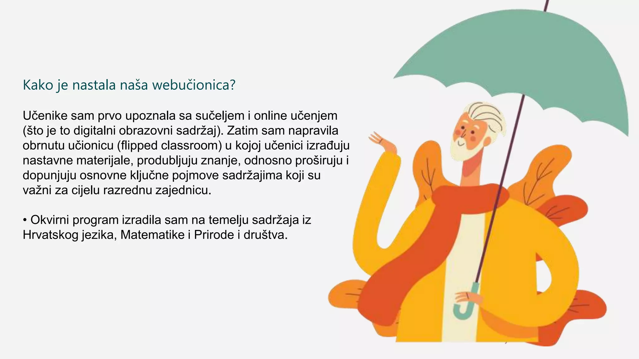Kako je nastala naša webučionica?
Učenike sam prvo upoznala sa sučeljem i online učenjem
(što je to digitalni obrazovni sadržaj). Zatim sam napravila
obrnutu učionicu (flipped classroom) u kojoj učenici izrađuju
nastavne materijale, produbljuju znanje, odnosno proširuju i
dopunjuju osnovne ključne pojmove sadržajima koji su
važni za cijelu razrednu zajednicu.
• Okvirni program izradila sam na temelju sadržaja iz
Hrvatskog jezika, Matematike i Prirode i društva.
 