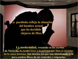 La parábola refleja la situación
           del hombre actual
            que ha decidido
            alejarse de Dios.



          La modernidad, resumida en los escritos
 de Nietzsche, ha hecho creer a la persona que Dios es enemigo
de la causa humana. Son muchos los que han abandonado la fe
        para sentirse libres de sus controles y exigencias.
 
