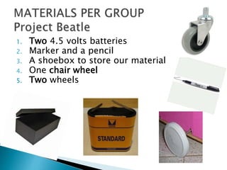 1. Two 4.5 volts batteries
2. Marker and a pencil
3. A shoebox to store our material
4. One chair wheel
5. Two wheels
 