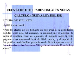 CUENTA DE UTILIDADES FISCALES NETAS CALCULO - NUEVA LEY DEL ISR UTILIDAD FISCAL NETA. Art 88, tercer parrafo. “ Para los efectos de los dispuesto en este artículo, se considerara utilidad fiscal neta del ejercicio, la cantidad que se obtenga de restar al resultado fiscal del ejercicio, el impuesto sobre la renta pagado en los términos del artículo 10 de esta ley, y el importe de las partidas no deducibles para efectos de dicho impuesto, excepto las señaladas en las fracciones VIII y IX del artículo 32 de la Ley citada” 