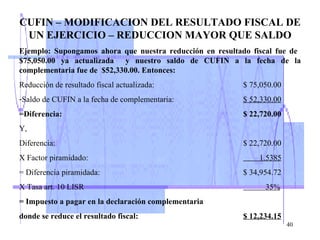 CUFIN – MODIFICACION DEL RESULTADO FISCAL DE UN EJERCICIO – REDUCCION MAYOR QUE SALDO Ejemplo: Supongamos ahora que nuestra reducción en resultado fiscal fue de  $75,050.00 ya actualizada  y nuestro saldo de CUFIN a la fecha de la complementaria fue de  $52,330.00. Entonces: Reducción de resultado fiscal actualizada: $ 75,050.00 Saldo de CUFIN a la fecha de complementaria:  $ 52,330.00 =Diferencia: $ 22,720.00 Y,   Diferencia: $ 22,720.00 X Factor piramidado:     1.5385 = Diferencia piramidada: $ 34,954.72 X Tasa art. 10 LISR   35% = Impuesto a pagar en la declaración complementaria donde se reduce el resultado fiscal: $ 12,234.15 