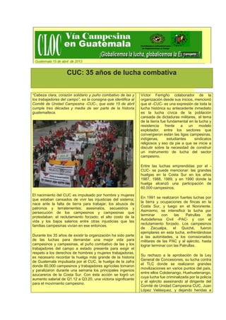 CUC: 35 años de lucha combativa


“Cabeza clara, corazón solidario y puño combativo de las y      Víctor Ferrigño colaborador de la
los trabajadores del campo”, es la consigna que identifica al   organización desde sus inicios, mencionó
Comité de Unidad Campesina -CUC-, que este 15 de abril          que el -CUC- es una expresión de toda la
cumple tres décadas y media de ser parte de la historia         lucha histórica su antecedente inmediato
guatemalteca.                                                   es la lucha cívica de la población
                                                                cansada de dictaduras militares, el tema
                                                                de la tierra fue fundamental en la lucha y
                                                                resistencia     frente    a   un    modelo
                                                                explotador, entre los sectores que
                                                                convergieron están las ligas campesinas,
                                                                indígenas,        estudiantes    sindicatos
                                                                religiosos y eso da pie a que se inicie a
                                                                discutir sobre la necesidad de construir
                                                                un instrumento de lucha del sector
                                                                campesino.

                                                                Entre las luchas emprendidas por el -
                                                                CUC- se puede mencionar: las grandes
                                                                huelgas en la Costa Sur en los años
                                                                1987, 1988, 1989, y en 1990 donde la
                                                                huelga alcanzó una participación de
                                                                60,000 campesinos.
El nacimiento del CUC es impulsado por hombre y mujeres
                                                                En 1991 se realizaron fuertes luchas por
que estaban cansados de vivir las injusticias del sistema;
                                                                la tierra y ocupaciones de fincas en la
nace ante la falta de tierra para trabajar; los abusos de
                                                                Costa Sur, y luego en el Nororiente.
patronos y terratenientes; asesinatos, secuestros y
                                                                Asimismo, se intensificó la lucha por
persecución de los campesinos y campesinas que
                                                                terminar     con     las   Patrullas     de
protestaban; el reclutamiento forzado; el alto costo de la
                                                                Autodefensa Civil -PAC- y con el
vida y los bajos salarios entre otras injusticias que las
                                                                reclutamiento forzado. Los campesinos
familias campesinas vivían en ese entonces.
                                                                de     Zacualpa,   el Quiché,        fueron
                                                                ejemplares en esta lucha, enfrentándose
Durante los 35 años de existir la organización ha sido parte    a las autoridades, a los comisionados
de las luchas para demandar una mejor vida para                 militares de las PAC y al ejército, hasta
campesinos y campesinas, el puño combativo de las y los         lograr terminar con las Patrullas.
trabajadores del campo a estado presente para exigir el
respeto a los derechos de hombres y mujeres trabajadoras,
                                                                Su rechazo a la aprobación de la Ley
es necesario recordar la huelga más grande de la historia
                                                                General de Concesiones, su lucha contra
de Guatemala impulsada por el CUC, la huelga de la zafra
                                                                el TLC donde se realizaron grandes
donde 80,000 campesinos y trabajadores agrícolas tomaron
                                                                movilizaciones en varios puntos del país,
y paralizaron durante una semana los principales ingenios
                                                                entre ellos Colotenango, Huehuetenango,
azucareros de la Costa Sur. Con ésta acción se logró un
                                                                cuya lucha fue criminalizada por la policía
aumento salarial de Q1.12 a Q3.20, una victoria significante
                                                                y el ejército asesinando al dirigente del
para el movimiento campesino.
                                                                Comité de Unidad Campesina CUC, Juan
                                                                López Velásquez, y dejando heridas a
 