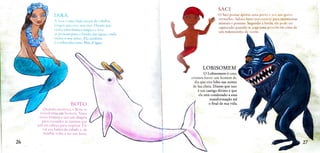 SACI
IARA O Saci possui apenas uma perna e usa um gorro
vermelho. Adora tazer travessuras para atormentar
animais e pessoas. Segundo a lenda, ele pode ser
capturado quando se joga uma peneira em cima de
um redemoinho de vento.
A lara é uma linda sereia de cabelos
longos que vive nos rios. Dizem que
canta uma musica mag1ca e leva
as pessoas para o fundo das águas, onde
exIste o seu reino. Ela também
é conhecida como Me d'água.
LOBISOMEM
O Lobisomem é uma
criatura feroz: um homem de
dia que vira lobo nas noites
de lua cheia. Dizem que isso
é um castigo divinoe que
ele está condenado a essa
WAI
transtormação até
o final de sua vida.
BOTO
Quando anoitece, o Boto se
transtorma.em homem. Veste
terno
brancoe usa um chapéu
para esconder as narinas que
tem na cabeça para respirar. Ele
vai aos bailes da cidade e, de
manha, volta a ser um boto.
26 27
 