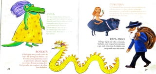 CURUPIRA
O Curupira é uma pequena criatura que possui
cabelos ruivos e os pes voltados para tras,
para cnganar e contundir as pessoas que segucm
suas pegadas. Fle protege as arvores, as plantas e
CUCA os animais das florestas.
A Cuca é uma bruxa rabugenta,
que gosta de fazer poções mágicas.
Quando está brava, solta um gnto
assustador, que dá para ouvir
a quilometros de distância!
Dizem que a Cuca não gost
de crianças que não dormem
na hora certa. Será que e veite?
Que medo!
PAPA-FIGO
O Papa-figo é um velho corcunda,
barbudo, com roupas bem surradas
e que anda pelas ruas da cidade com
um grande saco nas costas.
BOITATÁ
A4
OBoitatá é uma grande cobra de
fogo. Ele protege os animais e as
florestas, principalmente contra
as queimadas. Quando alguém
encontra o Boitatá na mata, deve
hcar parado, sem respirar e de olhos
bem techados.
28 29
 