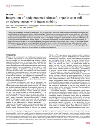 ARTICLE OPEN
Integration of body-mounted ultrasoft organic solar cell
on cyborg insects with intact mobility
Yujiro Kakei1,2
, Shumpei Katayama1,3
, Shinyoung Lee1
, Masahito Takakuwa 1,3
, Kazuya Furusawa4
, Shinjiro Umezu 2,3
, Hirotaka Sato5
,
Kenjiro Fukuda 1,6 ✉ and Takao Someya 1,6,7 ✉
Cyborg insects have been proposed for applications such as urban search and rescue. Body-mounted energy-harvesting devices are
critical for expanding the range of activity and functionality of cyborg insects. However, their power outputs are limited to less than
1 mW, which is considerably lower than those required for wireless locomotion control. The area and load of the energy harvesting
device considerably impair the mobility of tiny robots. Here, we describe the integration of an ultrasoft organic solar cell module on
cyborg insects that preserves their motion abilities. Our quantiﬁed system design strategy, developed using a combination of
ultrathin ﬁlm electronics and an adhesive–nonadhesive interleaving structure to perform basic insect motion, successfully achieved
the fundamental locomotion of traversing and self-righting. The body-mounted ultrathin organic solar cell module achieves a
power output of 17.2 mW. We demonstrate its feasibility by displaying the recharging wireless locomotion control of cyborg insects.
npj Flexible Electronics (2022)6:78 ; https://doi.org/10.1038/s41528-022-00207-2
INTRODUCTION
Cyborgs, which are integrations of machines and organisms, can
be used not only to substitute an organism’s defective body parts,
but also to realise functions that exceed the organism’s normal
capabilities1
. Advancements in electronics have resulted in the
increasing integration of organisms and machines. The miniatur-
isation and fabrication of low-power consumption semiconduct-
ing chips through micro/nanofabrication have resulted in small-
organism cyborgs. In particular, cyborg insects with small
integrated circuits to control their behaviour have been proposed
for applications such as urban search and rescue, environmental
monitoring, and inspection of dangerous areas2–7
. The integration
of thin and soft electronics into organisms can improve their ease
of use in numerous applications8–11
. Stretchable electronics
enable the integration of devices on three-dimensional curved
surfaces with movable joints12,13
.
The evolution of electronics that can be integrated with
organisms has increased the demand for the development of
power supply devices with higher power densities. The volume
and weight limitations of batteries for untethered robots can be
overcome using recharging strategies such as having robots
return to designated recharging locations before their batteries
run out14
and supplying power to batteries wirelessly15,16
. An
energy-harvesting device mounted on a robot can expand its
range of activities17,18
. A biofuel cell that generates power from an
insect’s body is a promising energy-harvesting device19
. To date,
333 μW is the highest output power achieved with enzymatic
biofuel cells. Battery charging and circuit driving have been
achieved for this power output for walking cockroaches20,21
.
Advanced functions, such as the wireless locomotion control of
cyborg insects, require energy-harvesting devices that can
generate several milliwatts or higher. A solar cell can generate
10 mW cm–2
or higher power under outdoor sunlight conditions;
this technology can generate the highest power output available
under outdoor conditions22
. A rigid silicon solar cell mounted on
an immovable insect is used to charge lithium–polymer
batteries23,24
. Emergent solar cells, including organic25
, perovs-
kite26
, and quantum dot cells27
, can achieve high power per
weight because of their reduced substrate and passivation
thicknesses, which is beneﬁcial for achieving integration in living
small insects. Ultrathin organic solar cells having a total thickness
of less than 5 μm can achieve a power conversion efﬁciency (PCE)
of 15.8% resulting in a power per weight of 33.8 W g–1 28
.
However, achieving a power output of 10 mW or higher using
energy harvesters mounted on living movable insects for wireless
locomotion control remains challenging. To integrate devices into
small animals with limited surface areas and carry loads29
, device
design and integration strategy of large-area solar cells is required
to obtain sufﬁcient power output and simultaneously maintain the
basic behavioural abilities of insects. Because the output power of
the solar cell is proportional to the area, both the load of the
device and the contact between the device and the moving joints
considerably impair motion abilities.
In this article, we report a power-rechargeable cyborg insect
that uses a mounted ultrasoft organic solar cell module that does
not impair the insect’s basic motion abilities, and demonstrate
recharging wireless locomotion control with all components
integrated on insects. A combination of ultrathin ﬁlm electronics
and an adhesive–nonadhesive interleaving structure on the
insect abdomen exhibited a success rate of greater than 80% in
self-righting attempts. The effect of ﬁlm attachment on the
basic motion was quantiﬁed using an approximated buckling
load model. An ultrathin organic solar cell module achieved a
power output of 17.2 mW on the curved abdomen of the insect,
1
Center for Emergent Matter Science, RIKEN, 2-1 Hirosawa, Wako, Saitama 351-0198, Japan. 2
Department of Integrative Bioscience and Biomedical Engineering, Center for
Advanced Biomedical Sciences, TWIns Waseda Univerisity, 2-2 Wakamatsu-cho, Shinjuku-ku, Tokyo 162-8480, Japan. 3
Department of Modern Mechanical Engineering, Waseda
University, 3-4-1 Okubo, Shinjuku-ku, Tokyo 169-8555, Japan. 4
Department of Applied Chemistry and Food Science, Faculty of Environmental and Information Sciences, Fukui
University of Technology, 3-6-1 Gakuen, Fukui 910-8505, Japan. 5
School of Mechanical and Aerospace Engineering, Nanyang Technological University, N3.2 – 01- 20, 65 Nanyang
Drive, Singapore 637460, Singapore. 6
Thin-Film Device Laboratory, RIKEN, 2-1 Hirosawa, Wako, Saitama 351-0198, Japan. 7
Electrical and Electronic Engineering and Information
Systems, The University of Tokyo, 7-3-1 Hongo, Bunkyo-ku, Tokyo 113-8656, Japan. ✉email: kenjiro.fukuda@riken.jp; someya@ee.t.u-tokyo.ac.jp
www.nature.com/npjﬂexelectron
Published in partnership with Nanjing Tech University
1234567890():,;
 