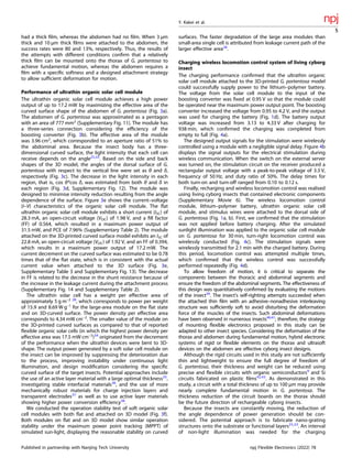 had a thick ﬁlm, whereas the abdomen had no ﬁlm. When 3 µm
thick and 10 µm thick ﬁlms were attached to the abdomen, the
success rates were 80 and 13%, respectively. Thus, the results of
the attempts with different conditions conﬁrm that a relatively
thick ﬁlm can be mounted onto the thorax of G. portentosa to
achieve fundamental motion, whereas the abdomen requires a
ﬁlm with a speciﬁc softness and a designed attachment strategy
to allow sufﬁcient deformation for motion.
Performance of ultrathin organic solar cell module
The ultrathin organic solar cell module achieves a high power
output of up to 17.2 mW by maximizing the effective area of the
curved surface shape of the abdomen of G. portentosa (Fig. 3a).
The abdomen of G. portentosa was approximated as a pentagon
with an area of 777 mm2
(Supplementary Fig. 11). The module has
a three-series connection considering the efﬁciency of the
boosting converter (Fig. 3b). The effective area of the module
was 3.96 cm2
, which corresponded to an aperture ratio of 51% to
the abdominal area. Because the insect body has a three-
dimensional curved surface, the light intensity that each cell can
receive depends on the angle25,33
. Based on the side and back
shapes of the 3D model, the angles of the dorsal surface of G.
portentosa with respect to the vertical line were set as θ and δ,
respectively (Fig. 3c). The decrease in the light intensity in each
region, that is, cos θ*cos δ, was estimated from both θ and δ in
each region (Fig. 3d, Supplementary Fig. 12). The module was
designed to minimise intensity reduction resulting from the angle
dependence of the surface. Figure 3e shows the current–voltage
(I–V) characteristics of the organic solar cell module. The ﬂat
ultrathin organic solar cell module exhibits a short current (ISC) of
28.3 mA, an open-circuit voltage (VOC) of 1.98 V, and a ﬁll factor
(FF) of 0.564, which resulted in a maximum power output of
31.5 mW, and PCE of 7.96% (Supplementary Table 2). The module
attached on the 3D-printed curved surface model exhibits an ISC of
22.8 mA, an open-circuit voltage (VOC) of 1.92 V, and an FF of 0.394,
which results in a maximum power output of 17.2 mW. The
current decrement on the curved surface was estimated to be 0.78
times that of the ﬂat state, which is in consistent with the actual
current value when attached to the 3D surface (Fig. 3e,
Supplementary Table 3 and Supplementary Fig. 13). The decrease
in FF is related to the decrease in the shunt resistance because of
the increase in the leakage current during the attachment process
(Supplementary Fig. 14 and Supplementary Table 2).
The ultrathin solar cell has a weight per effective area of
approximately 5 g m–2 28
, which corresponds to power per weight
of 15.9 and 8.69 W g–1
for the large-area module on the ﬂat state
and on 3D-curved surface. The power density per effective area
corresponds to 4.34 mW cm–2
. The smaller value of the module on
the 3D-printed curved surfaces as compared to that of reported
ﬂexible organic solar cells (in which the highest power density per
effective area was 17.5 mW cm–2
)34
originated from the decrement
of the performance when the ultrathin devices were bent to 3D-
shape. The output power generated by a soft solar cell module on
the insect can be improved by suppressing the deterioration due
to the process, improving instability under continuous light
illumination, and design modiﬁcation considering the speciﬁc
curved surface of the target insects. Potential approaches include
the use of an active layer material with a large optimal thickness35
,
investigating stable interfacial materials36
, and the use of more
mechanically robust materials for charge injection layers and
transparent electrodes37
as well as to use active layer materials
showing higher power conversion efﬁciency38
.
We conducted the operation stability test of soft organic solar
cell modules with both ﬂat and attached on 3D model (Fig. 3f).
Both modules on ﬂat and on 3D model show similar operation
stability under the maximum power point tracking (MPPT) of
simulated sun-light, displaying the reasonable stability on curved
surfaces. The faster degradation of the large area modules than
small-area single cell is attributed from leakage current path of the
larger effective area28
.
Charging wireless locomotion control system of living cyborg
insect
The charging performance conﬁrmed that the ultrathin organic
solar cell module attached to the 3D-printed G. portentosa model
could successfully supply power to the lithium–polymer battery.
The voltage from the solar cell module to the input of the
boosting converter was ﬁxed at 0.95 V so that the module could
be operated near the maximum power output point. The boosting
converter increased the voltage from 0.95 to 4.2 V, and the output
was used for charging the battery (Fig. 1d). The battery output
voltage was increased from 3.13 to 4.33 V after charging for
938 min, which conﬁrmed the charging was completed from
empty to full (Fig. 4a).
The designed output signals for the stimulation were wirelessly
controlled using a module with a negligible signal delay. Figure 4b
displays the signal outputs for the electrical stimulation during
wireless communication. When the switch on the external server
was turned on, the stimulation circuit on the receiver produced a
rectangular output voltage with a peak-to-peak voltage of 3.3 V,
frequency of 50 Hz, and duty ratio of 50%. The delay times for
both turn-on and turn-off ranged from 0.10 to 0.12 s.
Finally, recharging and wireless locomotion control was realised
using living cyborg insects that contained electronic components
(Supplementary Movie 6). The wireless locomotion control
module, lithium–polymer battery, ultrathin organic solar cell
module, and stimulus wires were attached to the dorsal side of
G. portentosa (Fig. 1a, b). First, we conﬁrmed that the stimulation
was not applied before battery charging. After the simulated
sunlight illumination was applied to the organic solar cell module
on G. portentosa for 30 min, turn-right locomotion control was
wirelessly conducted (Fig. 4c). The stimulation signals were
wirelessly transmitted for 2.1 min with the charged battery. During
this period, locomotion control was attempted multiple times,
which conﬁrmed that the wireless control was successfully
performed repeatedly (Fig. 4d).
To allow freedom of motion, it is critical to separate the
components between the thoracic and abdominal segments and
ensure the freedom of the abdominal segments. The effectiveness of
this design was quantitatively conﬁrmed by evaluating the motions
of the insect39
. The insect’s self-righting attempts succeeded when
the attached thin ﬁlm with an adhesive–nonadhesive interleaving
structure was sufﬁciently soft to avoid disturbing the deformation
force of the muscles of the insects. Such abdominal deformations
have been observed in numerous insects40,41
; therefore, the strategy
of mounting ﬂexible electronics proposed in this study can be
adapted to other insect species. Considering the deformation of the
thorax and abdomen during fundamental motion, hybrid electronic
systems of rigid or ﬂexible elements on the thorax and ultrasoft
devices on the abdomen are effective cyborg insect designs.
Although the rigid circuits used in this study are not sufﬁciently
thin and lightweight to ensure the full degree of freedom of
G. portentosa, their thickness and weight can be reduced using
precise and ﬂexible circuits with organic semiconductors9
and Si
circuits fabricated on plastic ﬁlms42,43
. As demonstrated in this
study, a circuit with a total thickness of up to 100 µm may provide
nearly complete fundamental motion in G. portentosa. The
thickness reduction of the circuit boards on the thorax should
be the future direction of rechargeable cyborg insects.
Because the insects are constantly moving, the reduction of
the angle dependence of power generation should be con-
sidered. The potential approach is to fabricate nano-grating
structures onto the substrate or functional layers25,33
. An interval
of non-light illumination was needed for the charging
Y. Kakei et al.
5
Published in partnership with Nanjing Tech University npj Flexible Electronics (2022) 78
 