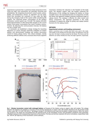 experiment to prevent the G. portentosa body temperature from
rising too high, and cockroaches are generally nocturnal and
photophobic. By integrating locomotion control system, photo-
diodes, and temperature sensors, an algorithm can be estab-
lished that stimulates the cockroach to stay under the light
during the charging mode of the system while considering life
support. The measured power consumption of the wireless
locomotion control system was 73.3 mW. The battery (40 mAh)
lasted approximately 2 h after being fully charged. In the current
system, most power consumption was used in wireless commu-
nication. By adjusting the communication intervals, the battery
can last a longer time.
In conclusion, we established a design strategy for mounting
electronics on insects through systematic evaluation of motion
abilities and demonstrated charging and wireless locomotion
control on living cyborg insects. Two critical strategies, namely
achieving sufﬁcient softness and a structure that ensures segment
movement, minimise the reduction in the freedom of the body
joints. The ultrathin organic solar cell module conﬁrmed the
effectiveness of the strategy by charging the battery on living
movable insects. The separated functions of components on both
the thorax and abdomen enabled sustained untethered usage of
cyborg insects. This strategy is effective for other insects and
device components. The approach presented in this study
contributes to expand the range of activity and realises diverse
functions for the cyborg insects.
METHODS
Experimental animals and breeding environment
Adult G. portentosa (over 16 weeks after birth) were used in this study.
Their bodies can be divided into the head, thorax, and abdomen. From the
top view, the head is mostly covered by the thorax. The thorax and the
abdomen are further divided into three and eight segments, respectively.
a
1
2
3
4
5
6
Voltage
(V)
0
1
2
3
4
0 0.1 0.2 0.3 0.4 0.5 0.6 0.7
Voltage
(V)
Time (s)
0.12 s
External server
Stimulation circuits 0.10 s
OFF ON OFF
3
3.2
3.4
3.6
3.8
4
4.2
4.4
0 200 400 600 800 1000
Voltage
(V)
Time (min)
b
c d
Stimulation OFF Stimulation OFF
Stimulation ON (right)
0
5
10
15
20
25
30
35
40
20 25 30 35 40 45 50 55 60
Y-coordinates
(cm)
X-coordinates (cm)
Fig. 4 Wireless locomotion control with recharged battery. a Charging of the battery using an organic solar cell module. The voltage
between the batteries was plotted as a function of time during charging by an organic solar cell module attached to the 3D printed curved
surface under AM 1.5 G with 100 mW cm–2
. b Voltage changes in the external server (top) and simulation module (bottom). When the switch
was turned on, the signal was transmitted from the external server to the stimulation circuits, and stimulation waveforms were generated.
c Multiple exposures and corresponding trajectories of locomotion. The blue and red lines represent off and on stimulation, respectively. Scale
bar, 100 mm. d Trajectory of ﬁve locomotion control attempts.
Y. Kakei et al.
6
npj Flexible Electronics (2022) 78 Published in partnership with Nanjing Tech University
 
