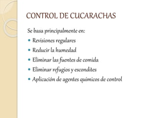 CONTROL DE CUCARACHAS
Se basa principalmente en:
 Revisiones regulares
 Reducir la humedad
 Eliminar las fuentes de comida
 Eliminar refugios y escondites
 Aplicación de agentes quimicos de control
 