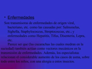 Enfermedades Son transmisoras de enfermedades de origen viral, bacteriano, etc. como las causadas por: Salmonelas, Sighella, Staphylococcus, Streptococcus, etc.; y enfermedades como Hepatitis, Tifus, Disentería, Lepra, etc. Parece ser que (las cucarachas las cuales medran en la suciedad) también actúan como vectores mecánicos en la transmisión de enfermedades. Además, los especialistas relacionan el considerable aumento de los casos de asma, sobre todo entre los niños, con una alergia a estos insectos.  