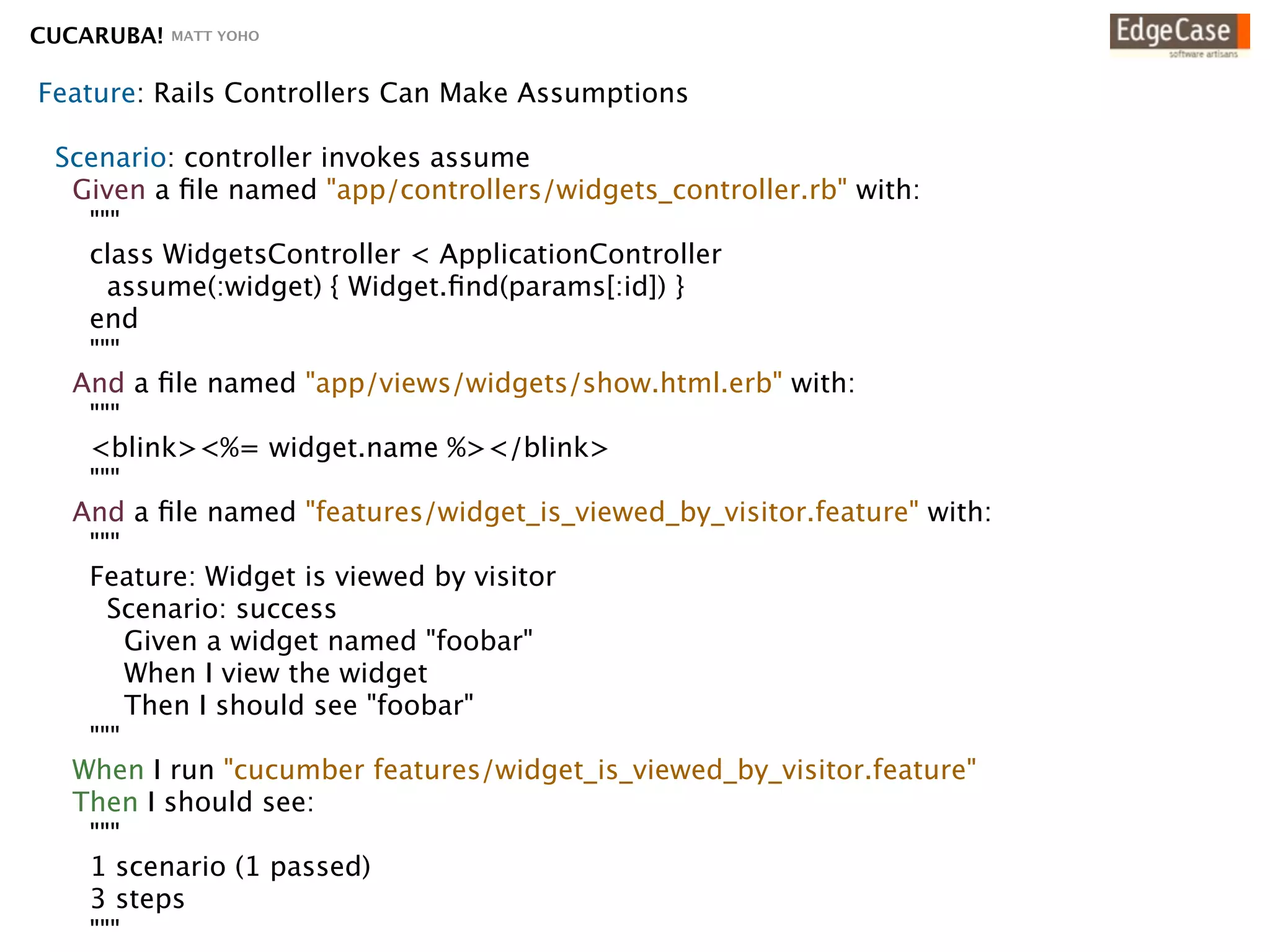 CUCARUBA!   MATT YOHO



Feature: Rails Controllers Can Make Assumptions

 Scenario: controller invokes assume
  Given a ﬁle named "app/controllers/widgets_controller.rb" with:
   """
   class WidgetsController < ApplicationController
     assume(:widget) { Widget.ﬁnd(params[:id]) }
   end
   """
  And a ﬁle named "app/views/widgets/show.html.erb" with:
   """
   <blink><%= widget.name %></blink>
   """
  And a ﬁle named "features/widget_is_viewed_by_visitor.feature" with:
   """
   Feature: Widget is viewed by visitor
     Scenario: success
       Given a widget named "foobar"
       When I view the widget
       Then I should see "foobar"
   """
  When I run "cucumber features/widget_is_viewed_by_visitor.feature"
  Then I should see:
   """
   1 scenario (1 passed)
   3 steps
   """
 