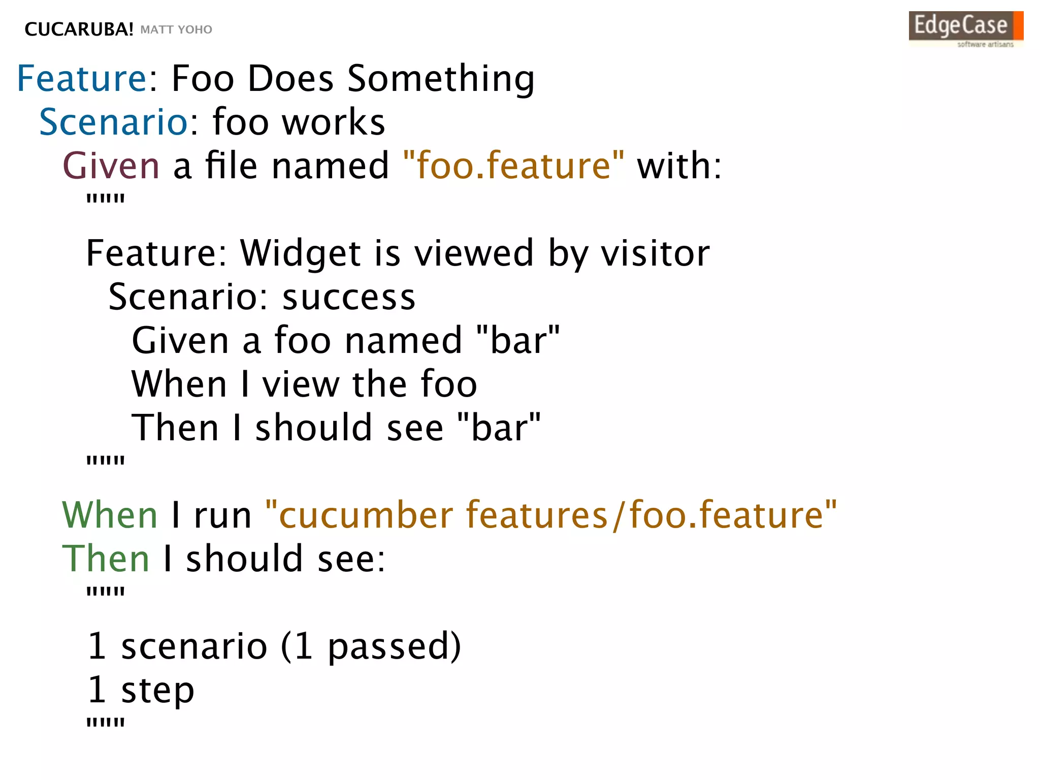CUCARUBA!   MATT YOHO




Feature: Foo Does Something
 Scenario: foo works
  Given a ﬁle named "foo.feature" with:
    """
    Feature: Widget is viewed by visitor
      Scenario: success
        Given a foo named "bar"
        When I view the foo
        Then I should see "bar"
    """
  When I run "cucumber foo.feature"
  Then I should see:
    """
    1 scenario (1 passed)
    1 step
    """
 
