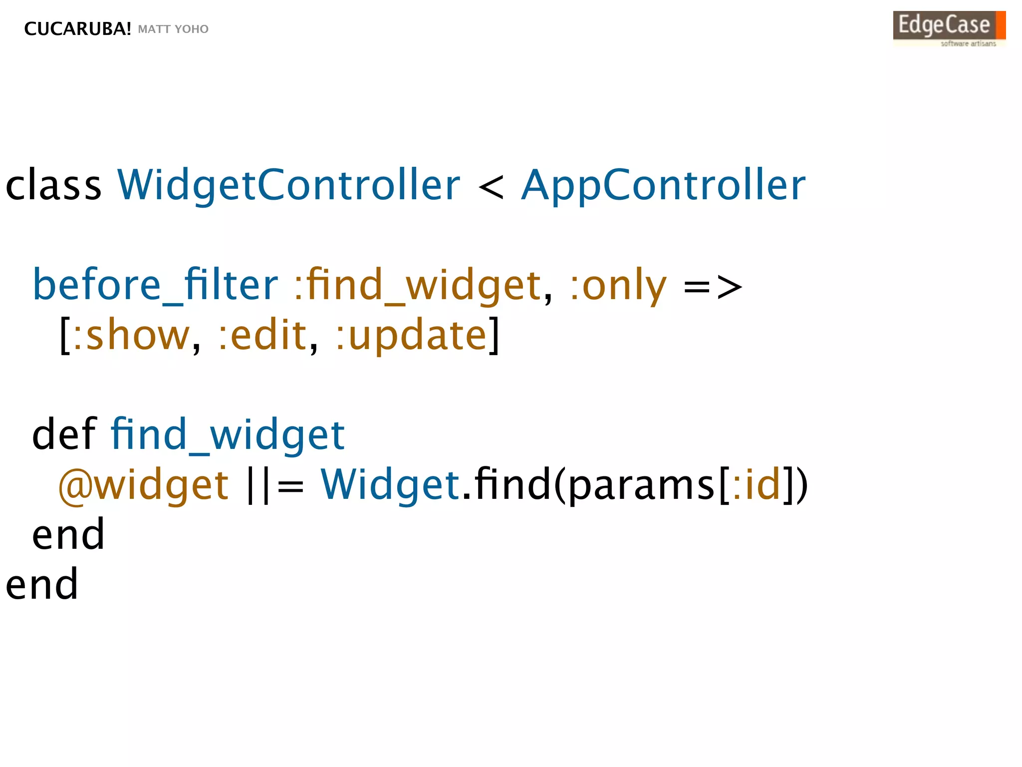 CUCARUBA!   MATT YOHO




class WidgetController < AppController

 before_ﬁlter :ﬁnd_widget, :only =>
  [:show, :edit, :update]

 def ﬁnd_widget
  @widget ||= Widget.ﬁnd(params[:id])
 end
end
 