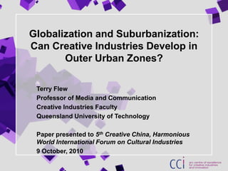 Globalization and Suburbanization: Can Creative Industries Develop in Outer Urban Zones?  Terry Flew Professor of Media and Communication Creative Industries Faculty Queensland University of Technology Paper presented to 5th Creative China, Harmonious World International Forum on Cultural Industries  9 October, 2010 