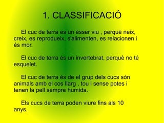 1. CLASSIFICACIÓ
   El cuc de terra es un èsser viu , perquè neix,
creix, es reprodueix, s'alimenten, es relacionen i
és mor.

  El cuc de terra és un invertebrat, perquè no té
esquelet.

   El cuc de terra és de el grup dels cucs són
animals amb el cos llarg , tou i sense potes i
tenen la pell sempre humida.

  Els cucs de terra poden viure fins als 10
anys.
 