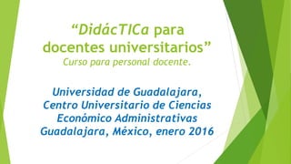 “DidácTICa para
docentes universitarios”
Curso para personal docente.
Universidad de Guadalajara,
Centro Universitario de Ciencias
Económico Administrativas
Guadalajara, México, enero 2016
 