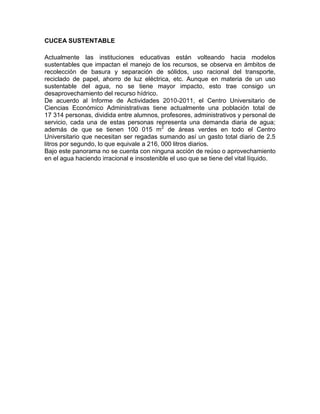 CUCEA SUSTENTABLE

Actualmente las instituciones educativas están volteando hacia modelos
sustentables que impactan el manejo de los recursos, se observa en ámbitos de
recolección de basura y separación de sólidos, uso racional del transporte,
reciclado de papel, ahorro de luz eléctrica, etc. Aunque en materia de un uso
sustentable del agua, no se tiene mayor impacto, esto trae consigo un
desaprovechamiento del recurso hídrico.
De acuerdo al Informe de Actividades 2010-2011, el Centro Universitario de
Ciencias Económico Administrativas tiene actualmente una población total de
17 314 personas, dividida entre alumnos, profesores, administrativos y personal de
servicio, cada una de estas personas representa una demanda diaria de agua;
además de que se tienen 100 015 m2 de áreas verdes en todo el Centro
Universitario que necesitan ser regadas sumando así un gasto total diario de 2.5
litros por segundo, lo que equivale a 216, 000 litros diarios.
Bajo este panorama no se cuenta con ninguna acción de reúso o aprovechamiento
en el agua haciendo irracional e insostenible el uso que se tiene del vital líquido.
 