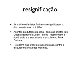 resigniﬁcação

•   As mulheres/artistas funkeiras resignificaram o
    discurso do funk proibidão.

•   Agentes produtoras da cena - como as artistas Tati
    Quebra-Barraco e Deise Tigrona - desmontam a
    dominação e a supremacia masculina no Funk
    Carioca;

•   Revidam!, nas letras de suas músicas, contra o
    discurso machista dos mesmos.
 