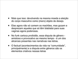 •   Mais que isso: devolvendo na mesma moeda a eleição
    do corpo masculino como (mero) objeto de desejo.

•   Elas agora não só comem os machões, mas gozam e
    desprezam aqueles que só têm blablabá para suas
    vaginas agora poderosas.

•   No funk carioca proibidão, essa disputa de gênero -
    amistoso e provocativo ao mesmo tempo - é um dos
    alicerces presentes nas narrativas nas letras.

•   O factual (acontecimentos da vida na “comunidade”,
    principalmente) e a disputa entre gêneros são os
    elementos criativos nessas letras
 