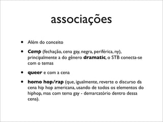 associações
•   Além do conceito

•   Camp (fechação, cena gay, negra, periférica, ny),
    principalmente a do gênero dramatic, o STB conecta-se
    com o temas

•   queer e com a cena

•   homo hop/rap (que, igualmente, reverte o discurso da
    cena hip hop americana, usando de todos os elementos do
    hiphop, mas com tema gay - demarcatório dentro dessa
    cena).
 