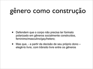 gênero como construção

•   Defendem que o corpo não precisa ter formato
    polarizado em gêneros socialmente construídos,
    feminimo/masculino/gay/hetero;

•   Mas que, - a partir da decisão de seu próprio dono –
    elegê-lo livre, com trânsito livre entre os gêneros
 
