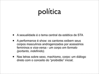 política

•   A sexualidade é o tema central da estética de STA

•   A performance é show: os cantores exibem seus
    corpos masculinos androgenizados por acessórios
    femininos e vice-versa - um corpo em formato
    (portanto, indefinido).

•   Nas letras sobre sexo, machismo, corpo: um diálogo
    direto com o conceito do “proibidão” inicial;
 