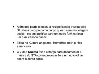 •   Além dos beats e loops, a resignificação trazida pelo
    STB foca o corpo como corpo queer, sem modelagem
    social - eis sua política para um outro funk carioca -
    um funk carioca queer.

•   Titica no Kuduro angolano. HomoHop no Hip Hop
    americano.

•   O vídeo Cuceta faz o esforço para documentar a
    música do STA como provocação a um novo olhar
    sobre o corpo social.
 