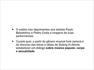 •   O netdoc traz depoimentos dos artistas Paulo
    Belzebitchy e Pedro Costa e imagens de suas
    performances.

•   Cuceta quer, a partir do gênero musical funk carioca e
    do discurso das letras e idéias de Solang tô Aberta,
    estabelecer um diálogo sobre música popular, corpo
    e sexualidade.
 
