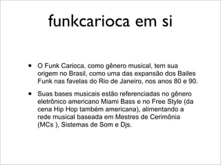 funkcarioca em si

•   O Funk Carioca, como gênero musical, tem sua
    origem no Brasil, como uma das expansão dos Bailes
    Funk nas favelas do Rio de Janeiro, nos anos 80 e 90.

•   Suas bases musicais estão referenciadas no gênero
    eletrônico americano Miami Bass e no Free Style (da
    cena Hip Hop também americana), alimentando a
    rede musical baseada em Mestres de Cerimônia
    (MCs ), Sistemas de Som e Djs.
 