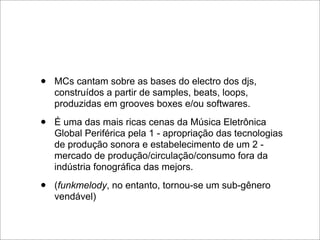 •   MCs cantam sobre as bases do electro dos djs,
    construídos a partir de samples, beats, loops,
    produzidas em grooves boxes e/ou softwares.

•   É uma das mais ricas cenas da Música Eletrônica
    Global Periférica pela 1 - apropriação das tecnologias
    de produção sonora e estabelecimento de um 2 -
    mercado de produção/circulação/consumo fora da
    indústria fonográfica das mejors.

•   (funkmelody, no entanto, tornou-se um sub-gênero
    vendável)
 