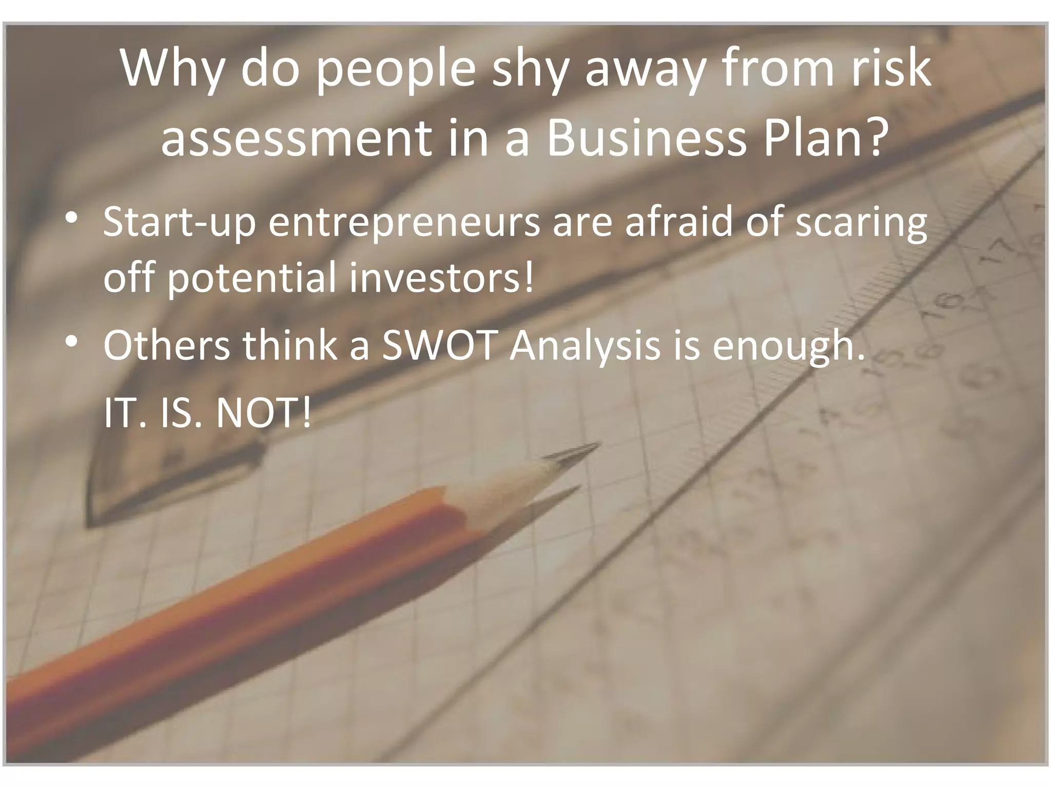 Why do people shy away from risk
assessment in a Business Plan?
• Start-up entrepreneurs are afraid of scaring
off potential investors!
• Others think a SWOT Analysis is enough.
IT. IS. NOT!
 