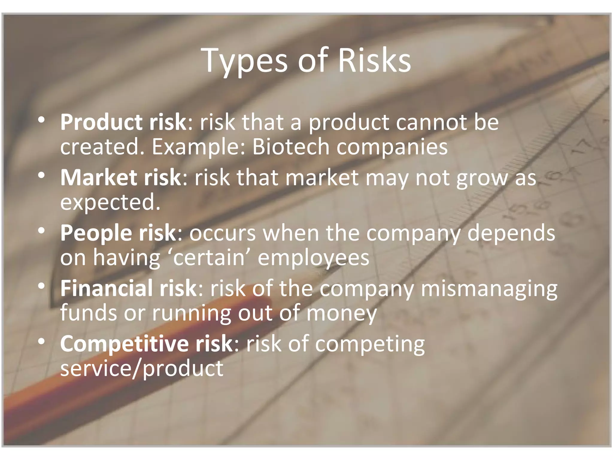 Types of Risks
• Product risk: risk that a product cannot be
created. Example: Biotech companies
• Market risk: risk that market may not grow as
expected.
• People risk: occurs when the company depends
on having ‘certain’ employees
• Financial risk: risk of the company mismanaging
funds or running out of money
• Competitive risk: risk of competing
service/product
 