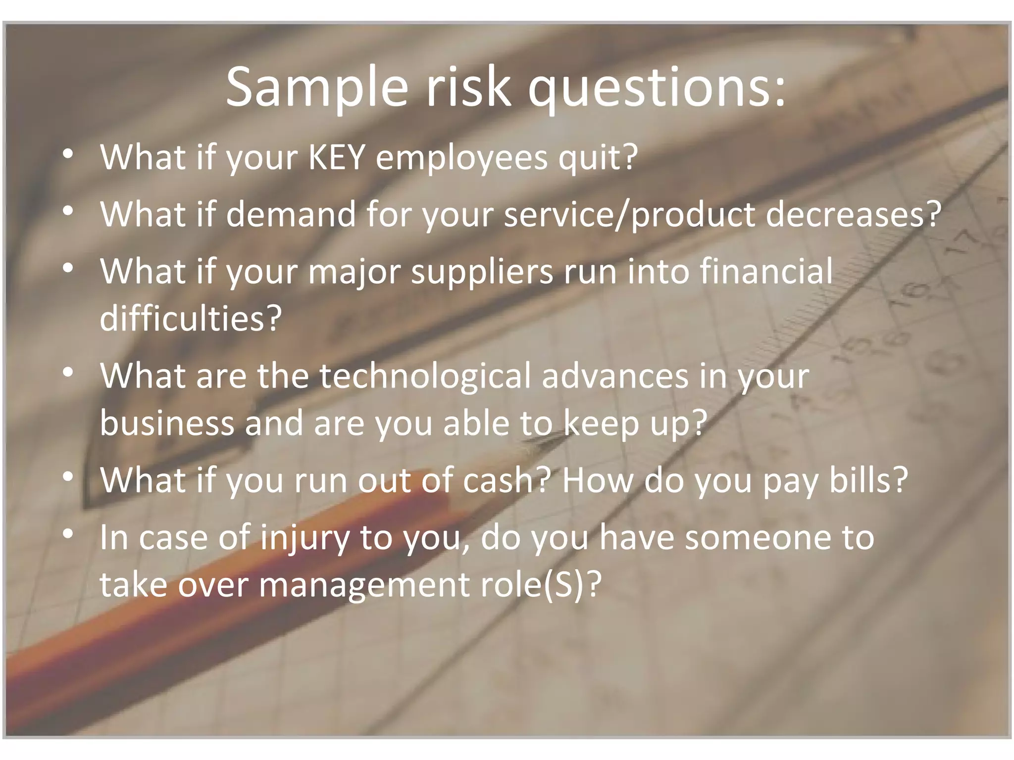 Sample risk questions:
• What if your KEY employees quit?
• What if demand for your service/product decreases?
• What if your major suppliers run into financial
difficulties?
• What are the technological advances in your
business and are you able to keep up?
• What if you run out of cash? How do you pay bills?
• In case of injury to you, do you have someone to
take over management role(S)?
 