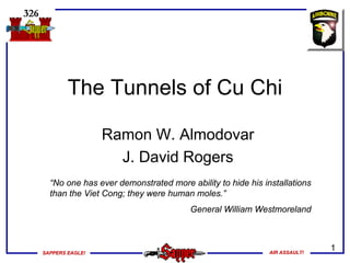 SAPPERS EAGLE!SAPPERS EAGLE! AIR ASSAULT!AIR ASSAULT!
1
The Tunnels of Cu Chi
Ramon W. Almodovar
J. David Rogers
“No one has ever demonstrated more ability to hide his installations
than the Viet Cong; they were human moles.”
General William Westmoreland
 