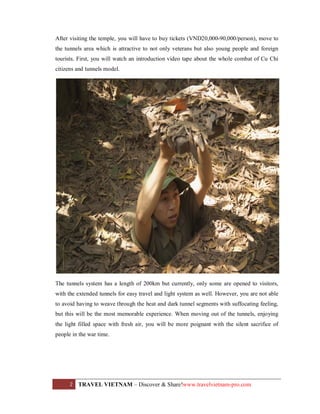 After visiting the temple, you will have to buy tickets (VND20,000-90,000/person), move to
the tunnels area which is attractive to not only veterans but also young people and foreign
tourists. First, you will watch an introduction video tape about the whole combat of Cu Chi
citizens and tunnels model.

The tunnels system has a length of 200km but currently, only some are opened to visitors,
with the extended tunnels for easy travel and light system as well. However, you are not able
to avoid having to weave through the heat and dark tunnel segments with suffocating feeling,
but this will be the most memorable experience. When moving out of the tunnels, enjoying
the light filled space with fresh air, you will be more poignant with the silent sacrifice of
people in the war time.

2

TRAVEL VIETNAM – Discover & Share!www.travelvietnam-pro.com

 