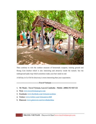 Then continue to visit the outdoor museum of homemade weapons, training ground and
Hoang Cam kitchen which is also interesting and attractive inside the tunnels. See the
underground spike trap which sometimes make your hair stand on end.
A full day in Cu Chi for discovery is more interesting than your expectation.
--------------------------------------Travel Vietnam------------------------------------------1. Mr Manh – Travel Vietnam, Laos & Cambodia – Mobile : (0084) 913 025 122
2. Web: www.travelvietnam-pro.com
3. Facebook: www.facebook.com/vietnamvacations
4. Twitter: www.twitter.com/vietnamtravel68
5. Pinterest: www.pinterest.com/travelindochina

3

TRAVEL VIETNAM – Discover & Share!www.travelvietnam-pro.com

 