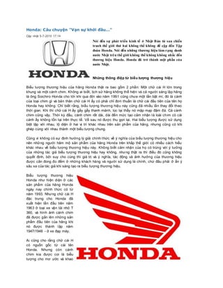 Honda: Câu chuyện "Vạn sự khởi đầu..."
Cập nhật 5-7-2010 17:14
Nói đến sự phát triển kinh tế ở Nhật Bản từ sau chiến
tranh thế giới thứ hai không thể không để cập đến Tập
đoàn Honda. Nói đến những thương hiệu làm rạng danh
nước Nhật trên thế giới không thể không không nhắc đến
thương hiệu Honda. Honda đã trở thành một phần của
nước Nhật.
Những thông điệp từ biểu tượng thương hiệu
Biểu tượng thương hiệu của hãng Honda thật ra bao gồm 2 phần: Một chữ cái H lớn trong
khung và một cánh chim. Không ai biết, lịch sử hãng không thể hiện và cả người sáng lập hãng
là ông Soichiro Honda cho tới khi qua đời vào năm 1991 cũng chưa một lần bật mí, đó là cánh
của loại chim gì và bản thân chữ cái H ấy có phải chỉ đơn thuần là chữ cái đầu tiên của tên họ
Honda hay không. Chỉ biết rằng, biểu tượng thương hiệu này cũng đã nhiều lần thay đổi theo
thời gian. Khi thì chữ cái H ấy gầy gầy thanh mảnh, lúc lại thấy nó mập mạp đậm đà. Cả cánh
chim cũng vậy. Thời kỳ đầu, cánh chim rất dài, dài đến mức tạo cảm nhận là loài chim có cái
cánh ấy không tồn tại trên thực tế. Về sau nó được thu gọn lại. Hai biểu tượng được sử dụng
biệt lập với nhau, lộ diện ở hai vị trí khác nhau trên sản phẩm của hãng, nhưng cũng có khi
ghép cùng với nhau thành một biểu tượng chung.
Cũng vì không có sự định hướng lý giải chính thức về ý nghĩa của biểu tượng thương hiệu cho
nên những người hâm mộ sản phẩm của hãng Honda trên khắp thế giới có nhiều cách hiểu
khác nhau về biểu tượng thương hiệu này. Không biết cảm nhận của họ có trùng với ý tưởng
của những tác giả biểu tượng thương hiệu hay không, nhưng thật ra thì điều đó cũng không
quyết định, bởi suy cho cùng thì giá trị và ý nghĩa, tác động và ảnh hưởng của thương hiệu
được cân đong đo đếm ở những khách hàng và người sử dụng là chính, chứ đâu phải ở ẩn ý
sâu xa của tác giả khi sáng tạo ra biểu tượng thương hiệu.
Biểu tượng thương hiệu
Honda như hiện diện ở các
sản phẩm của hãng Honda
ngày nay chính thức có từ
năm 1993. Nhưng chữ cái H
đặc trưng cho Honda đã
xuất hiện lần đầu tiên năm
1963 ở loại xe vận tải nhỏ T
360, và hình ảnh cánh chim
đã được gắn lên những sản
phẩm đầu tiên của hãng khi
nó được thành lập năm
1947/1948 - ở xe đạp máy.
Ai cũng cho rằng chữ cái H
có nguồn gốc từ cái tên
Honda. Nhưng còn cánh
chim kia được coi là biểu
tượng cho mơ ước và khao
 