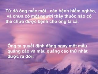 Từ đó ông mắc một  căn bệnh hiểm nghèo, và chưa có một người thầy thuốc nào có thể chữa được bệnh cho ông ta cả.  Ông ta quyết định đăng ngay một mẫu quảng cáo và mẫu quảng cáo thứ nhất được ra đời: 