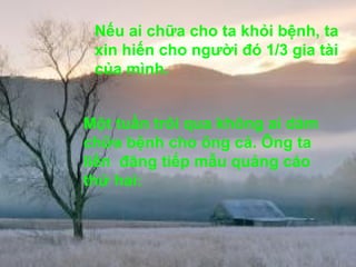 Một tuần trôi qua không ai dám chữa bệnh cho ông cả. Ông ta liền  đăng tiếp mẫu quảng cáo thứ hai:  Nếu ai chữa cho ta khỏi bệnh, ta xin hiến cho người đó 1/3 gia tài của mình.  